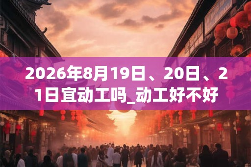 2026年8月19日、20日、21日宜动工吗_动工好不好 2026年8月19日、20日、21日宜动工吗_动工好不好