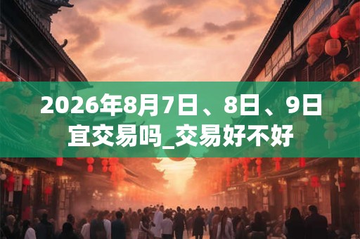 2026年8月7日、8日、9日宜交易吗_交易好不好