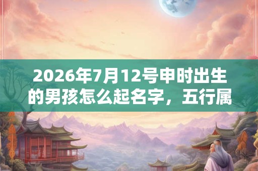 2026年7月12号申时出生的男孩怎么起名字，五行属什么