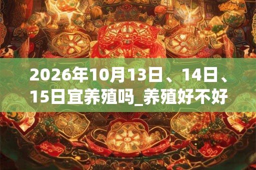 2026年10月13日、14日、15日宜养殖吗_养殖好不好 2026年10月13日、14日、15日宜养殖吗_养殖好不好