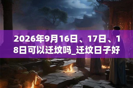 2026年9月16日、17日、18日可以迁坟吗_迁坟日子好吗