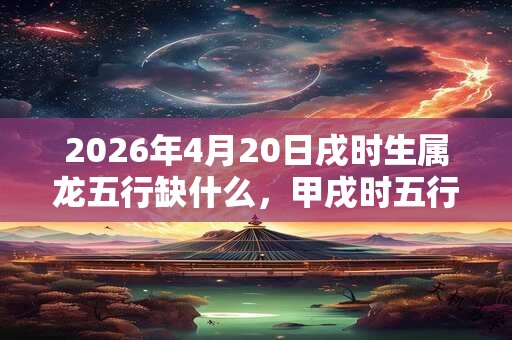 2026年4月20日戌时生属龙五行缺什么，甲戌时五行缺什么