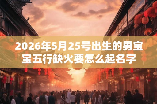 2026年5月25号出生的男宝宝五行缺火要怎么起名字 2026年5月25号出生的男宝宝五行缺火要怎么起名字