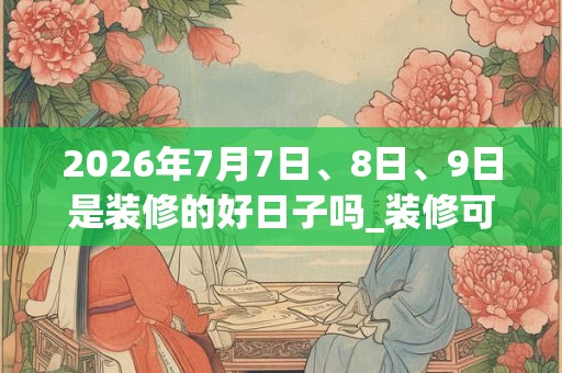 2026年7月7日、8日、9日是装修的好日子吗_装修可以吗 2026年7月7日、8日、9日是装修的好日子吗_装修可以吗
