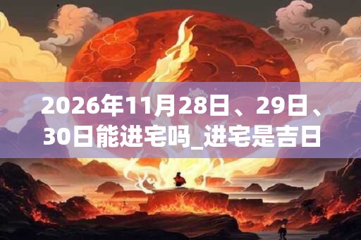 2026年11月28日、29日、30日能进宅吗_进宅是吉日吗
