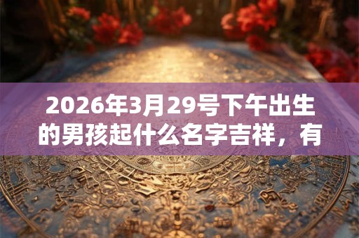 2026年3月29号下午出生的男孩起什么名字吉祥，有什么名字推荐？