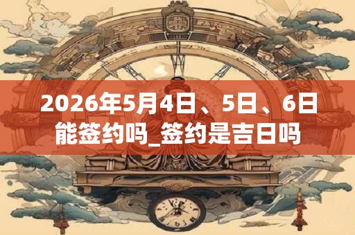 2026年5月4日、5日、6日能签约吗_签约是吉日吗