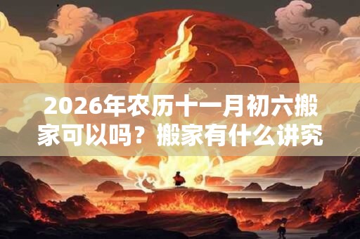 2026年农历十一月初六搬家可以吗？搬家有什么讲究？