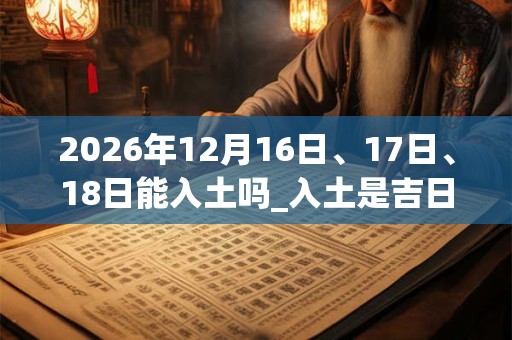 2026年12月16日、17日、18日能入土吗_入土是吉日吗