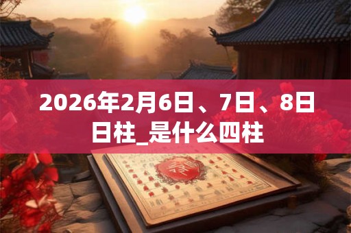 2026年2月6日、7日、8日日柱_是什么四柱 2026年2月6日、7日、8日日柱_是什么四柱