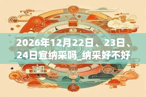 2026年12月22日、23日、24日宜纳采吗_纳采好不好 2026年12月22日、23日、24日宜纳采吗_纳采好不好