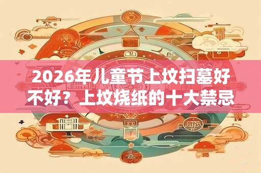 2026年儿童节上坟扫墓好不好?上坟烧纸的十大禁忌? 2026年儿童节上坟扫墓好不好?上坟烧纸的十大禁忌?
