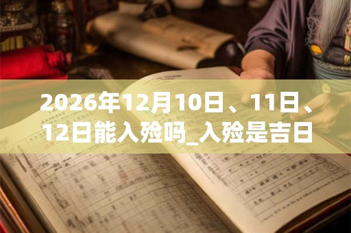 2026年12月10日、11日、12日能入殓吗_入殓是吉日吗