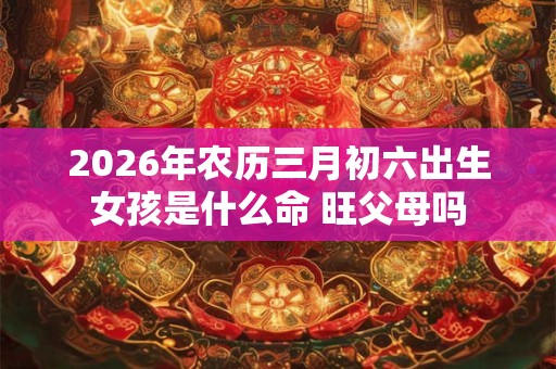 2026年农历三月初六出生女孩是什么命 旺父母吗