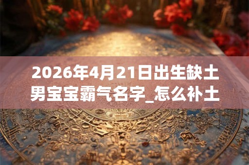 2026年4月21日出生缺土男宝宝霸气名字_怎么补土