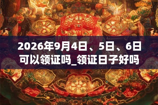 2026年9月4日、5日、6日可以领证吗_领证日子好吗