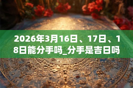 2026年3月16日、17日、18日能分手吗_分手是吉日吗