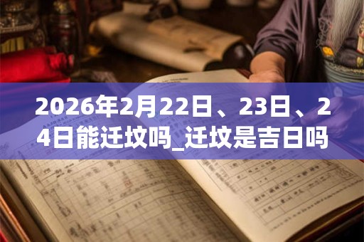 2026年2月22日、23日、24日能迁坟吗_迁坟是吉日吗