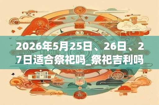 2026年5月25日、26日、27日适合祭祀吗_祭祀吉利吗