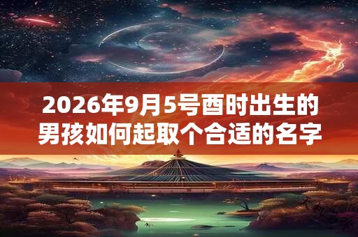 2026年9月5号酉时出生的男孩如何起取个合适的名字，五行属什么