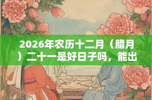 2026年农历十二月(腊月)二十一是好日子吗,能出殡吗? 2026年农历十二月(腊月)二十一是好日子吗,能出殡吗?
