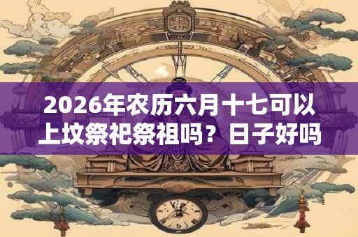 2026年农历六月十七可以上坟祭祀祭祖吗？日子好吗？