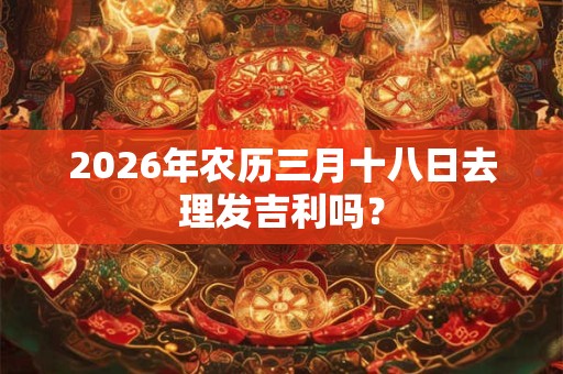 2026年农历三月十八日去理发吉利吗？