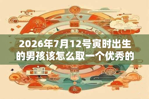 2026年7月12号寅时出生的男孩该怎么取一个优秀的名字 2026年7月12号寅时出生的男孩该怎么取一个优秀的名字