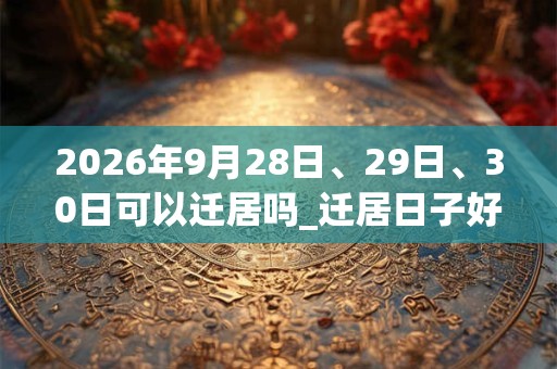 2026年9月28日、29日、30日可以迁居吗_迁居日子好吗 2026年9月28日、29日、30日可以迁居吗_迁居日子好吗