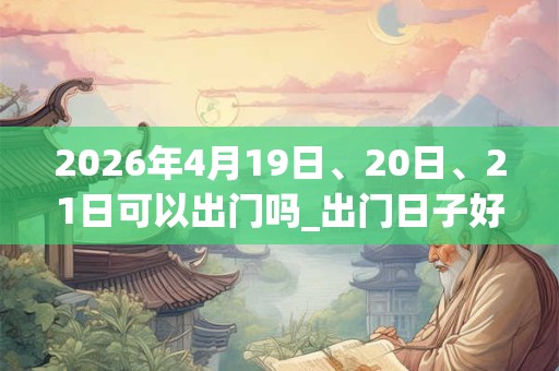 2026年4月19日、20日、21日可以出门吗_出门日子好吗