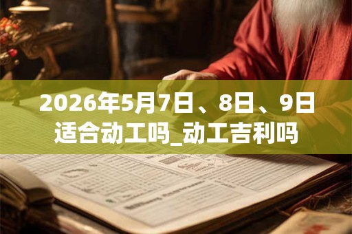 2026年5月7日、8日、9日适合动工吗_动工吉利吗 2026年5月7日、8日、9日适合动工吗_动工吉利吗
