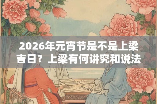 2026年元宵节是不是上梁吉日？上梁有何讲究和说法？