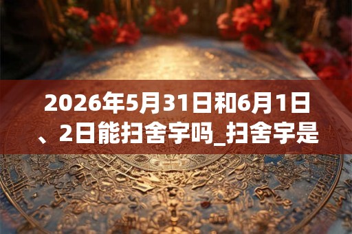 2026年5月31日和6月1日、2日能扫舍宇吗_扫舍宇是吉日吗