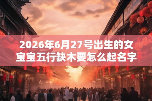 2026年6月27号出生的女宝宝五行缺木要怎么起名字 2026年6月27号出生的女宝宝五行缺木要怎么起名字