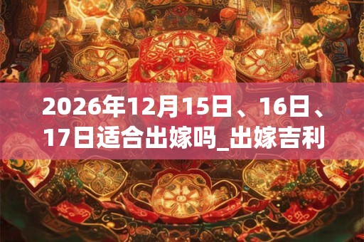2026年12月15日、16日、17日适合出嫁吗_出嫁吉利吗