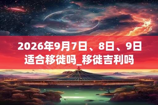 2026年9月7日、8日、9日适合移徙吗_移徙吉利吗 2026年9月7日、8日、9日适合移徙吗_移徙吉利吗