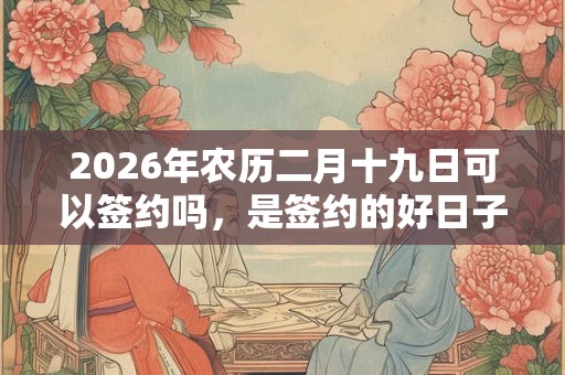 2026年农历二月十九日可以签约吗,是签约的好日子吗? 2026年农历二月十九日可以签约吗,是签约的好日子吗?