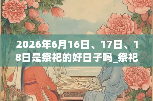 2026年6月16日、17日、18日是祭祀的好日子吗_祭祀可以吗 2026年6月16日、17日、18日是祭祀的好日子吗_祭祀可以吗