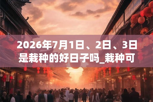 2026年7月1日、2日、3日是栽种的好日子吗_栽种可以吗 2026年7月1日、2日、3日是栽种的好日子吗_栽种可以吗