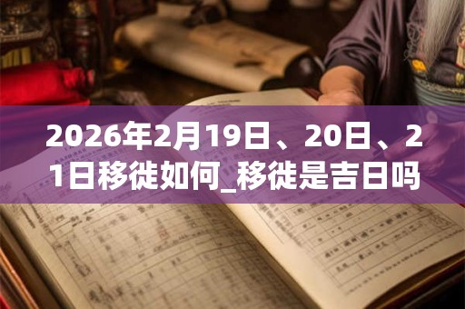 2026年2月19日、20日、21日移徙如何_移徙是吉日吗 2026年2月19日、20日、21日移徙如何_移徙是吉日吗