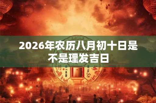 2026年农历八月初十日是不是理发吉日 2026年农历八月初十日是不是理发吉日