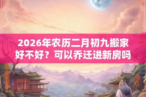 2026年农历二月初九搬家好不好?可以乔迁进新房吗? 2026年农历二月初九搬家好不好?可以乔迁进新房吗?