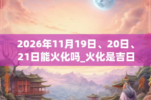 2026年11月19日、20日、21日能火化吗_火化是吉日吗