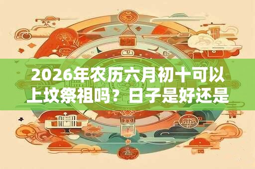 2026年农历六月初十可以上坟祭祖吗？日子是好还是坏？