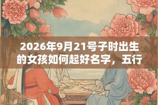 2026年9月21号子时出生的女孩如何起好名字,五行属什么 2026年9月21号子时出生的女孩如何起好名字,五行属什么