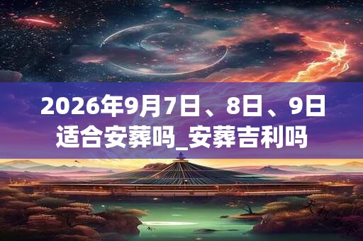 2026年9月7日、8日、9日适合安葬吗_安葬吉利吗 2026年9月7日、8日、9日适合安葬吗_安葬吉利吗