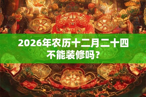 2026年农历十二月二十四不能装修吗? 2026年农历十二月二十四不能装修吗?
