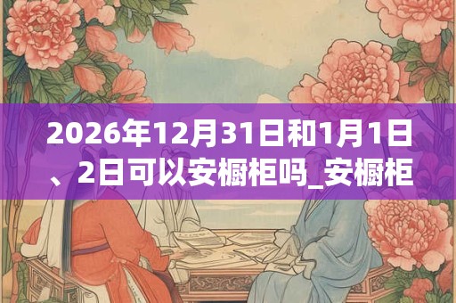 2026年12月31日和1月1日、2日可以安橱柜吗_安橱柜日子好吗 2026年12月31日和1月1日、2日可以安橱柜吗_安橱柜日子好吗