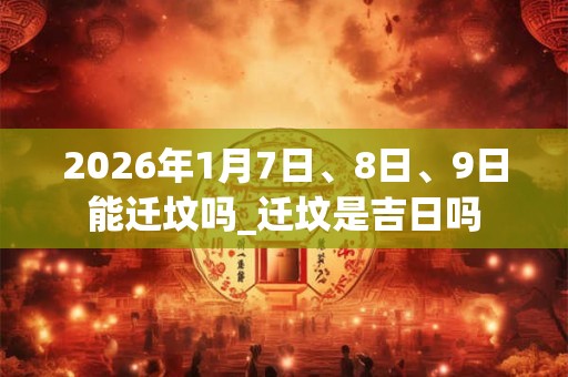 2026年1月7日、8日、9日能迁坟吗_迁坟是吉日吗