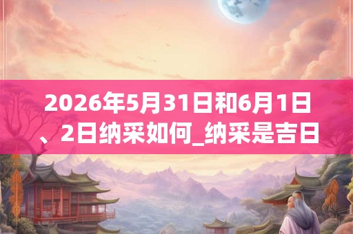 2026年5月31日和6月1日、2日纳采如何_纳采是吉日吗 2026年5月31日和6月1日、2日纳采如何_纳采是吉日吗